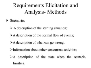 Requirements Elicitation and
Analysis- Methods
 Scenario:
 A description of the starting situation;
A description of the normal flow of events;
A description of what can go wrong;
Information about other concurrent activities;
A description of the state when the scenario
finishes.
 