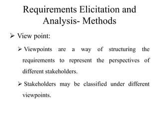 Requirements Elicitation and
Analysis- Methods
 View point:
 Viewpoints are a way of structuring the
requirements to represent the perspectives of
different stakeholders.
 Stakeholders may be classified under different
viewpoints.
 