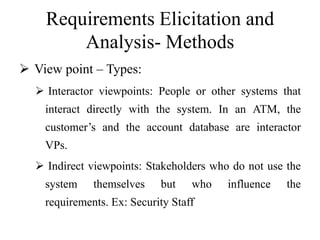 Requirements Elicitation and
Analysis- Methods
 View point – Types:
 Interactor viewpoints: People or other systems that
interact directly with the system. In an ATM, the
customer’s and the account database are interactor
VPs.
 Indirect viewpoints: Stakeholders who do not use the
system themselves but who influence the
requirements. Ex: Security Staff
 