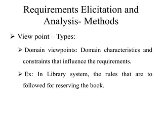 Requirements Elicitation and
Analysis- Methods
 View point – Types:
 Domain viewpoints: Domain characteristics and
constraints that influence the requirements.
 Ex: In Library system, the rules that are to
followed for reserving the book.
 