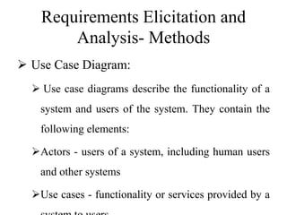 Requirements Elicitation and
Analysis- Methods
 Use Case Diagram:
 Use case diagrams describe the functionality of a
system and users of the system. They contain the
following elements:
Actors - users of a system, including human users
and other systems
Use cases - functionality or services provided by a
 
