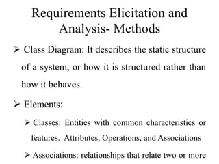 Requirements Elicitation and
Analysis- Methods
 Class Diagram: It describes the static structure
of a system, or how it is structured rather than
how it behaves.
 Elements:
 Classes: Entities with common characteristics or
features. Attributes, Operations, and Associations
 Associations: relationships that relate two or more
 