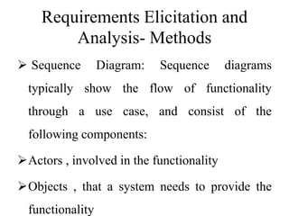 Requirements Elicitation and
Analysis- Methods
 Sequence Diagram: Sequence diagrams
typically show the flow of functionality
through a use case, and consist of the
following components:
Actors , involved in the functionality
Objects , that a system needs to provide the
functionality
 