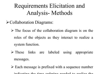 Requirements Elicitation and
Analysis- Methods
Collaboration Diagrams:
 The focus of the collaboration diagram is on the
roles of the objects as they interact to realize a
system function.
 These links are labeled using appropriate
messages.
 Each message is prefixed with a sequence number
 