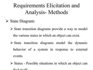 Requirements Elicitation and
Analysis- Methods
 State Diagram:
 State transition diagrams provide a way to model
the various states in which an object can exist.
 State transition diagrams model the dynamic
behavior of a system in response to external
events.
 States - Possible situations in which an object can
 