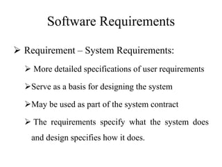 Software Requirements
 Requirement – System Requirements:
 More detailed specifications of user requirements
Serve as a basis for designing the system
May be used as part of the system contract
 The requirements specify what the system does
and design specifies how it does.
 