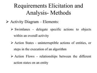 Requirements Elicitation and
Analysis- Methods
 Activity Diagram – Elements:
 Swimlanes - delegate specific actions to objects
within an overall activity
 Action States - uninterruptible actions of entities, or
steps in the execution of an algorithm
 Action Flows - relationships between the different
action states on an entity
 