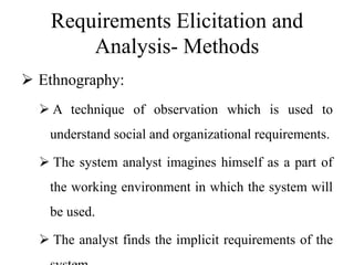 Requirements Elicitation and
Analysis- Methods
 Ethnography:
 A technique of observation which is used to
understand social and organizational requirements.
 The system analyst imagines himself as a part of
the working environment in which the system will
be used.
 The analyst finds the implicit requirements of the
 