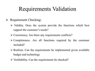 Requirements Validation
 Requirement Checking:
 Validity. Does the system provide the functions which best
support the customer’s needs?
 Consistency. Are there any requirements conflicts?
 Completeness. Are all functions required by the customer
included?
 Realism. Can the requirements be implemented given available
budget and technology
 Verifiability. Can the requirements be checked?
 