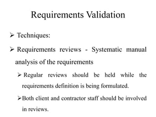 Requirements Validation
 Techniques:
 Requirements reviews - Systematic manual
analysis of the requirements
 Regular reviews should be held while the
requirements definition is being formulated.
Both client and contractor staff should be involved
in reviews.
 