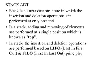 STACK ADT:
• Stack is a linear data structure in which the
insertion and deletion operations are
performed at only one end.
• In a stack, adding and removing of elements
are performed at a single position which is
known as "top".
• In stack, the insertion and deletion operations
are performed based on LIFO (Last In First
Out) & FILO (First In Last Out) principle.
 