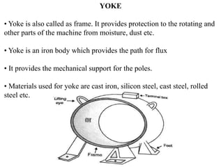 YOKE
• Yoke is also called as frame. It provides protection to the rotating and
other parts of the machine from moisture, dust etc.
• Yoke is an iron body which provides the path for flux
• It provides the mechanical support for the poles.
• Materials used for yoke are cast iron, silicon steel, cast steel, rolled
steel etc.
 