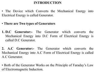 INTRODUCTION
• The Device which Converts the Mechanical Energy into
Electrical Energy is called Generator.
• There are Two types of Generators
1. D.C Generator:- The Generator which converts the
Mechanical Energy into D.C Form of Electrical Energy is
called D.C Generator.
2. A.C Generator:- The Generator which converts the
Mechanical Energy into A.C Form of Electrical Energy is called
A.C Generator.
• Both of the Generator Works on the Principle of Faraday’s Law
of Electromagnetic Induction.
 