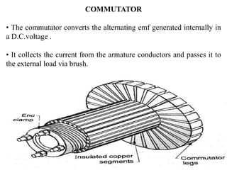 COMMUTATOR
• The commutator converts the alternating emf generated internally in
a D.C.voltage .
• It collects the current from the armature conductors and passes it to
the external load via brush.
 