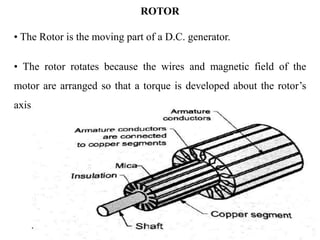 ROTOR
• The Rotor is the moving part of a D.C. generator.
• The rotor rotates because the wires and magnetic field of the
motor are arranged so that a torque is developed about the rotor’s
axis.
 