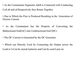 • As the Commutator Segments A&B is Connected with Conducting
Coil ab and cd Respectively they Rotate Together.
• Due to Which the Flux is Produced Resulting in the Generation of
Electric Current.
• As the Commutator has the Property of Converting the
Bidirectional Emf(AC) into Unidirectional Emf (DC) .
• The DC Current is Generated by the DC Generator.
• Which can Directly Used by Connecting the Output across the
Load or it Can be stored inatteries and Can be used Later on.
 