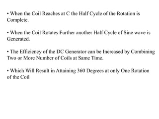 • When the Coil Reaches at C the Half Cycle of the Rotation is
Complete.
• When the Coil Rotates Further another Half Cycle of Sine wave is
Generated.
• The Efficiency of the DC Generator can be Increased by Combining
Two or More Number of Coils at Same Time.
• Which Will Result in Attaining 360 Degrees at only One Rotation
of the Coil
 
