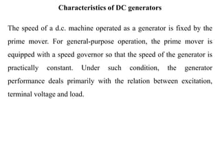 Characteristics of DC generators
The speed of a d.c. machine operated as a generator is fixed by the
prime mover. For general-purpose operation, the prime mover is
equipped with a speed governor so that the speed of the generator is
practically constant. Under such condition, the generator
performance deals primarily with the relation between excitation,
terminal voltage and load.
 