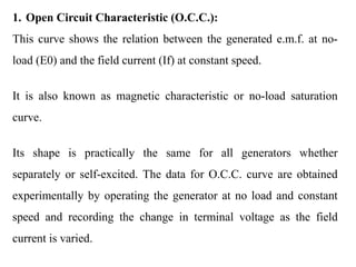 1. Open Circuit Characteristic (O.C.C.):
This curve shows the relation between the generated e.m.f. at no-
load (E0) and the field current (If) at constant speed.
It is also known as magnetic characteristic or no-load saturation
curve.
Its shape is practically the same for all generators whether
separately or self-excited. The data for O.C.C. curve are obtained
experimentally by operating the generator at no load and constant
speed and recording the change in terminal voltage as the field
current is varied.
 