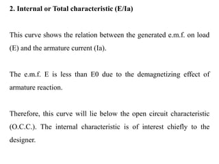 2. Internal or Total characteristic (E/Ia)
This curve shows the relation between the generated e.m.f. on load
(E) and the armature current (Ia).
The e.m.f. E is less than E0 due to the demagnetizing effect of
armature reaction.
Therefore, this curve will lie below the open circuit characteristic
(O.C.C.). The internal characteristic is of interest chiefly to the
designer.
 