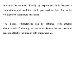 It cannot be obtained directly by experiment. It is because a
voltmeter cannot read the e.m.f. generated on load due to the
voltage drop in armature resistance.
The internal characteristic can be obtained from external
characteristic if winding resistances are known because armature
reaction effect is included in both characteristics.
 