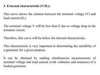 3. External characteristic (V/IL):
This curve shows the relation between the terminal voltage (V) and
load current (IL).
The terminal voltage V will be less than E due to voltage drop in the
armature circuit.
Therefore, this curve will lie below the internal characteristic.
This characteristic is very important in determining the suitability of
a generator for a given purpose.
It can be obtained by making simultaneous measurements of
terminal voltage and load current (with voltmeter and ammeter) of a
loaded generator.
 