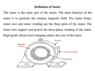 Definition of Stator
The stator is the static part of the motor. The main function of the
stator is to generate the rotating magnetic field. The stator frame,
stator core and stator winding are the three parts of the stator. The
stator core support and protect the three-phase winding of the stator.
High-grade silicon steel stamping makes the core of the stator.
 
