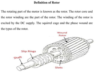 Definition of Rotor
The rotating part of the motor is known as the rotor. The rotor core and
the rotor winding are the part of the rotor. The winding of the rotor is
excited by the DC supply. The squirrel cage and the phase wound are
the types of the rotor.
 
