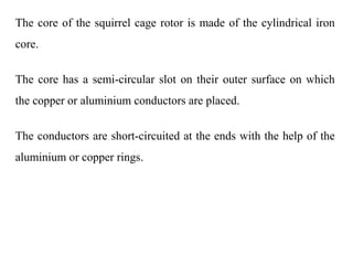 The core of the squirrel cage rotor is made of the cylindrical iron
core.
The core has a semi-circular slot on their outer surface on which
the copper or aluminium conductors are placed.
The conductors are short-circuited at the ends with the help of the
aluminium or copper rings.
 