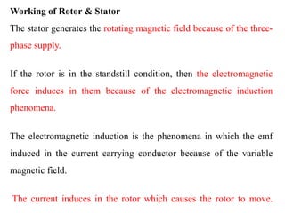 Working of Rotor & Stator
The stator generates the rotating magnetic field because of the three-
phase supply.
If the rotor is in the standstill condition, then the electromagnetic
force induces in them because of the electromagnetic induction
phenomena.
The electromagnetic induction is the phenomena in which the emf
induced in the current carrying conductor because of the variable
magnetic field.
The current induces in the rotor which causes the rotor to move.
 