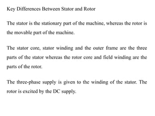 Key Differences Between Stator and Rotor
The stator is the stationary part of the machine, whereas the rotor is
the movable part of the machine.
The stator core, stator winding and the outer frame are the three
parts of the stator whereas the rotor core and field winding are the
parts of the rotor.
The three-phase supply is given to the winding of the stator. The
rotor is excited by the DC supply.
 