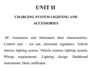 UNIT II
CHARGING SYSTEM LIGHTING AND
ACCESSORIES
DC Generators and Alternators their characteristics.
Control unit – cut out, electronic regulators. Vehicle
interior lighting system. Vehicle exterior lighting system.
Wiring requirements. Lighting design. Dashboard
instruments. Horn, trafficator.
 