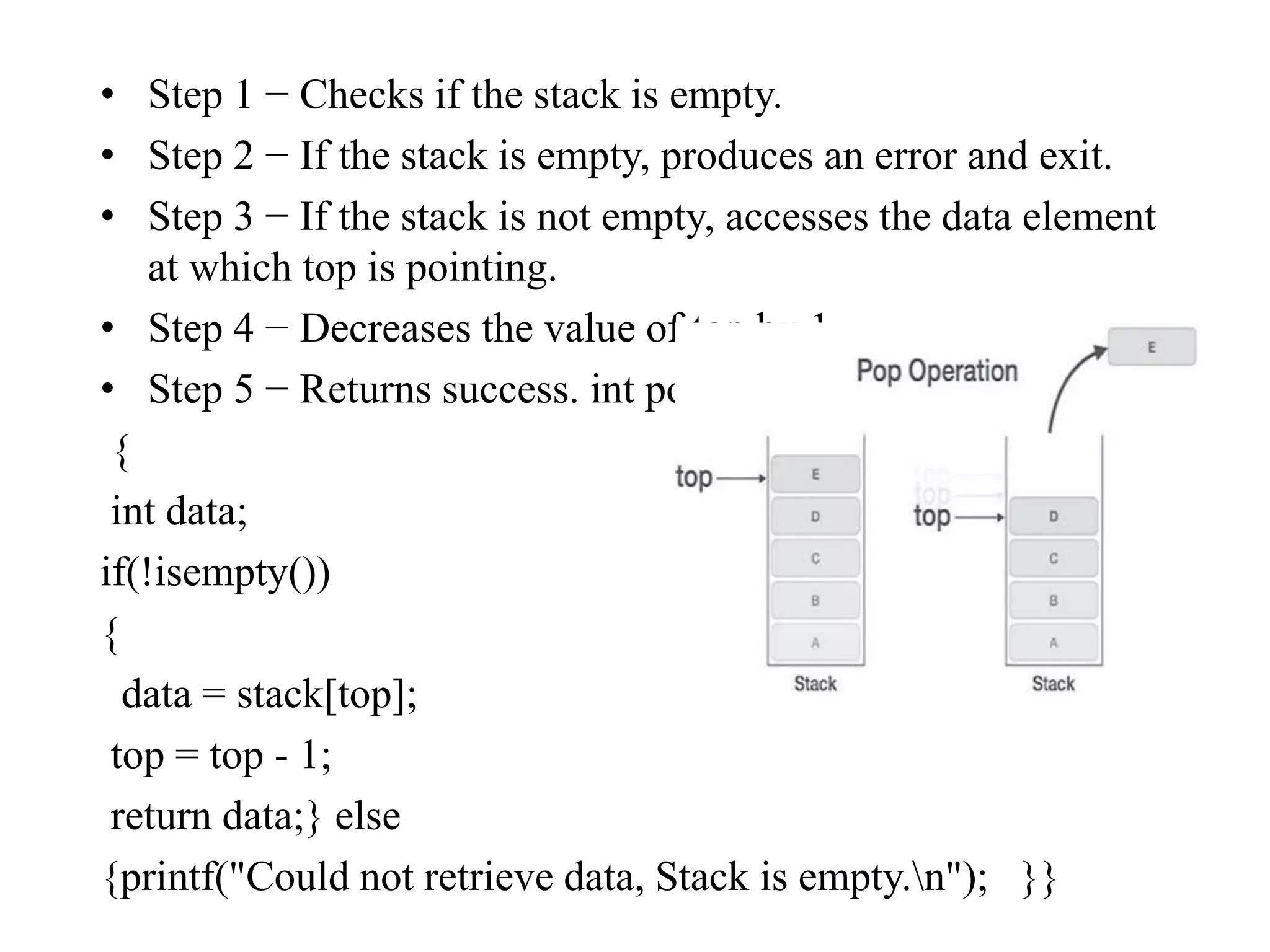 • Step 1 − Checks if the stack is empty.
• Step 2 − If the stack is empty, produces an error and exit.
• Step 3 − If the stack is not empty, accesses the data element
at which top is pointing.
• Step 4 − Decreases the value of top by 1.
• Step 5 − Returns success. int pop()
{
int data;
if(!isempty())
{
data = stack[top];
top = top - 1;
return data;} else
{printf("Could not retrieve data, Stack is empty.n"); }}
 