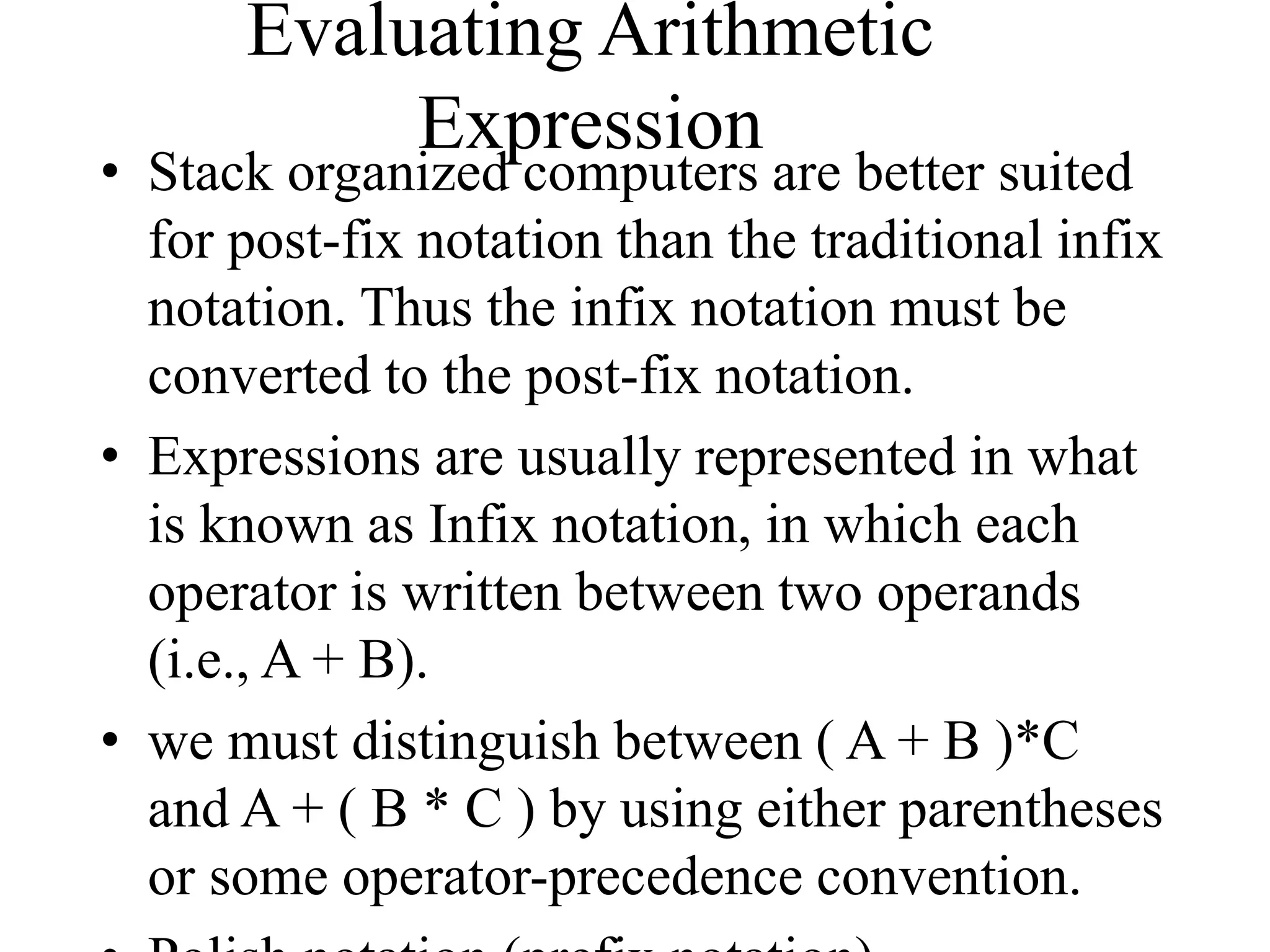 Evaluating Arithmetic
Expression
• Stack organized computers are better suited
for post-fix notation than the traditional infix
notation. Thus the infix notation must be
converted to the post-fix notation.
• Expressions are usually represented in what
is known as Infix notation, in which each
operator is written between two operands
(i.e., A + B).
• we must distinguish between ( A + B )*C
and A + ( B * C ) by using either parentheses
or some operator-precedence convention.
 