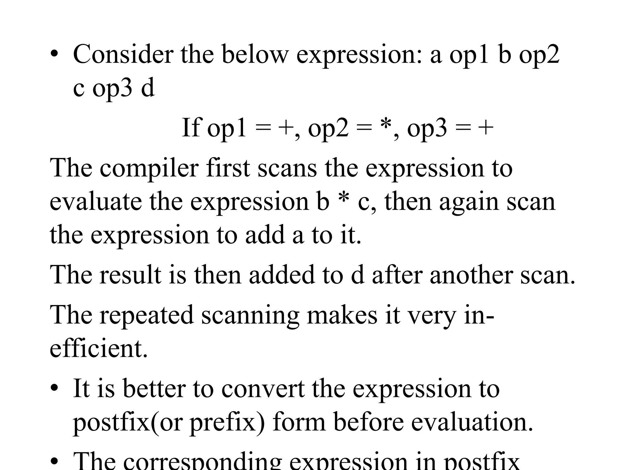 • Consider the below expression: a op1 b op2
c op3 d
If op1 = +, op2 = *, op3 = +
The compiler first scans the expression to
evaluate the expression b * c, then again scan
the expression to add a to it.
The result is then added to d after another scan.
The repeated scanning makes it very in-
efficient.
• It is better to convert the expression to
postfix(or prefix) form before evaluation.
 