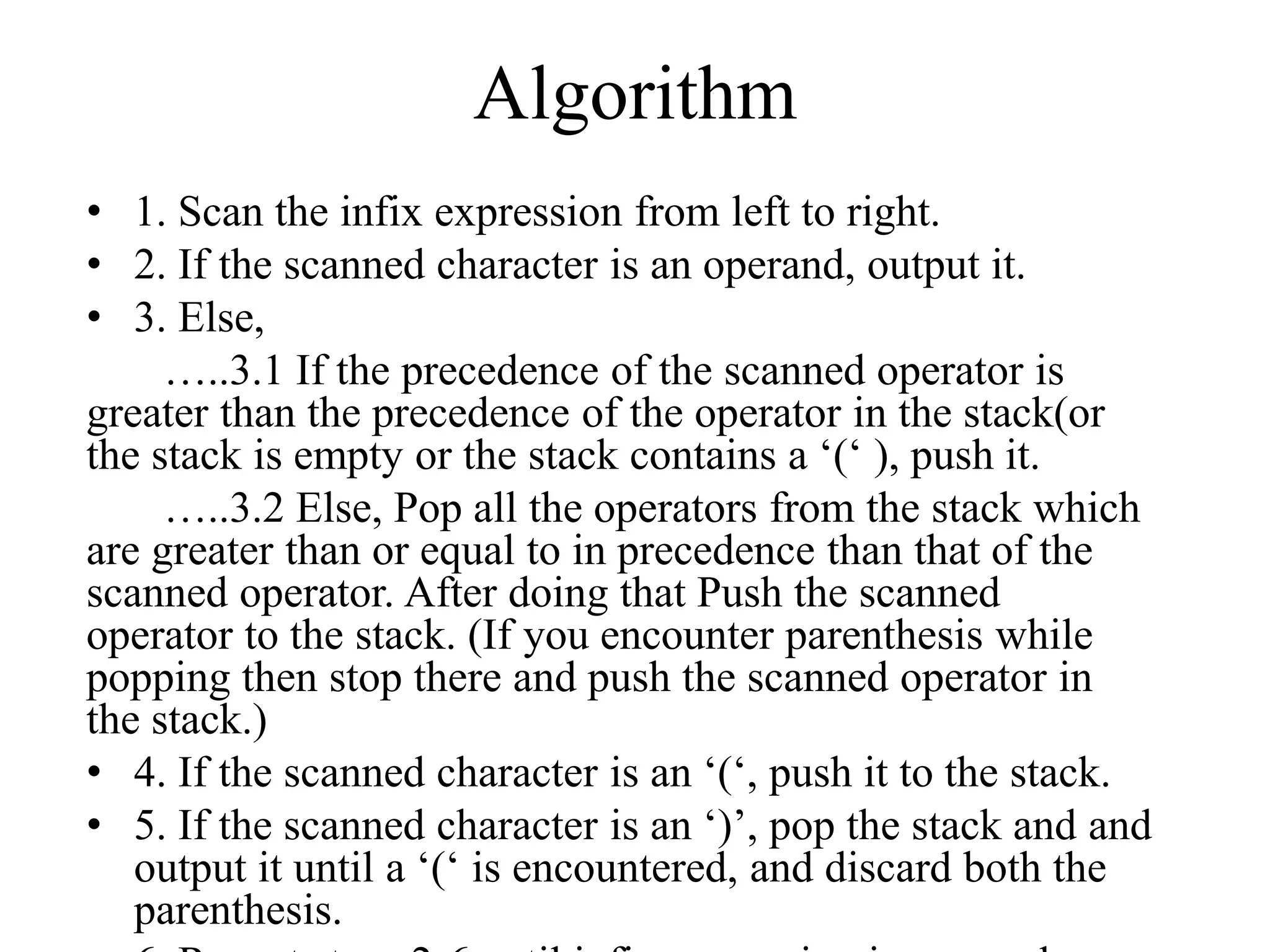 Algorithm
• 1. Scan the infix expression from left to right.
• 2. If the scanned character is an operand, output it.
• 3. Else,
…..3.1 If the precedence of the scanned operator is
greater than the precedence of the operator in the stack(or
the stack is empty or the stack contains a ‘(‘ ), push it.
…..3.2 Else, Pop all the operators from the stack which
are greater than or equal to in precedence than that of the
scanned operator. After doing that Push the scanned
operator to the stack. (If you encounter parenthesis while
popping then stop there and push the scanned operator in
the stack.)
• 4. If the scanned character is an ‘(‘, push it to the stack.
• 5. If the scanned character is an ‘)’, pop the stack and and
output it until a ‘(‘ is encountered, and discard both the
parenthesis.
 