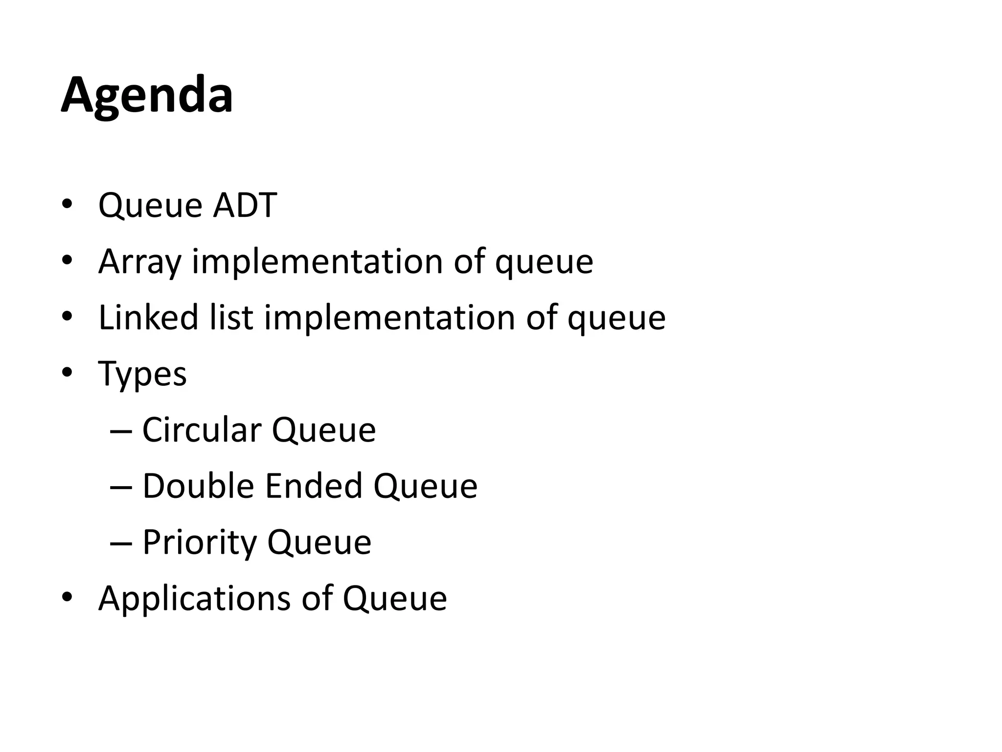 Agenda
• Queue ADT
• Array implementation of queue
• Linked list implementation of queue
• Types
– Circular Queue
– Double Ended Queue
– Priority Queue
• Applications of Queue
 