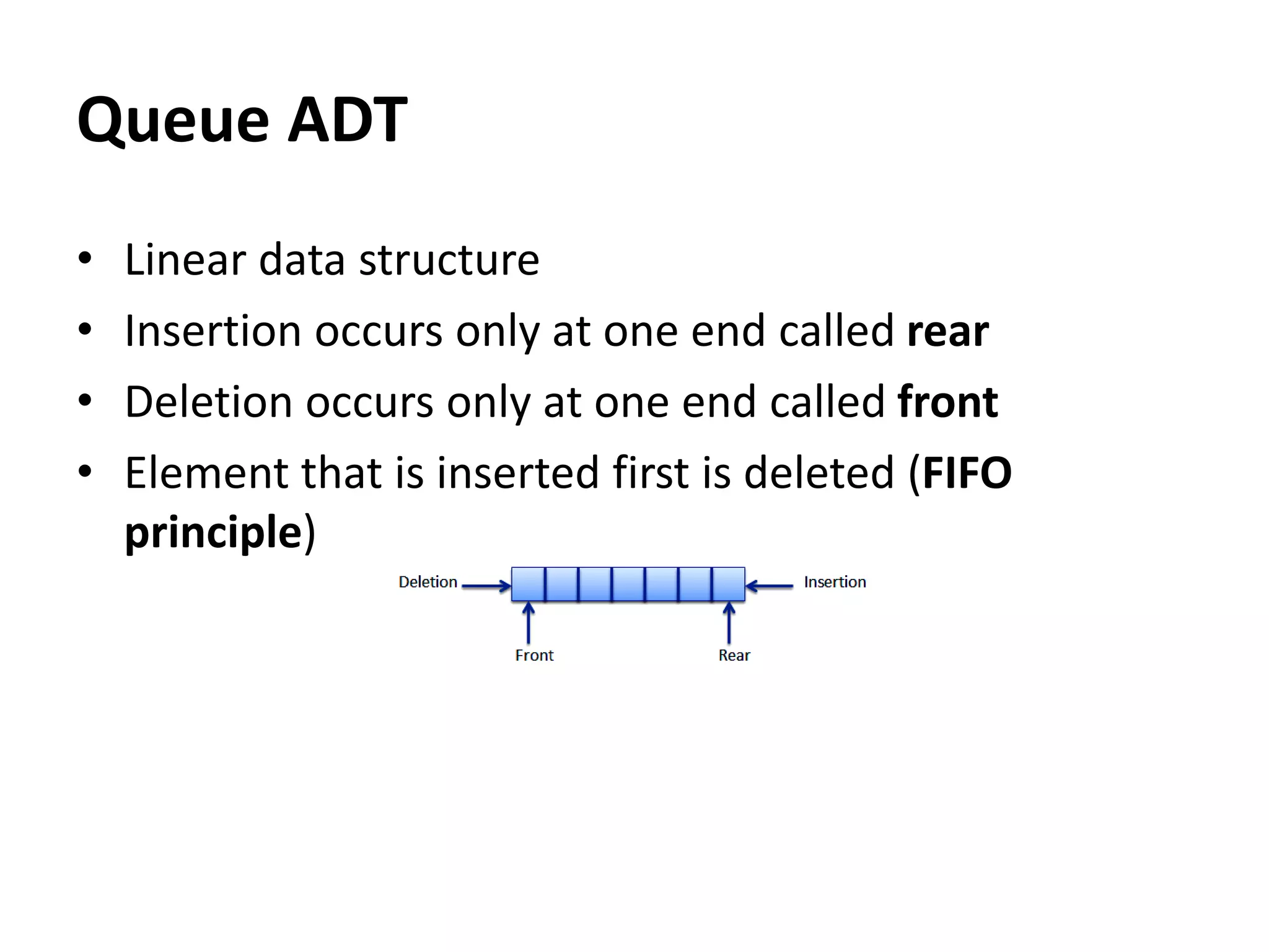 Queue ADT
• Linear data structure
• Insertion occurs only at one end called rear
• Deletion occurs only at one end called front
• Element that is inserted first is deleted (FIFO
principle)
 