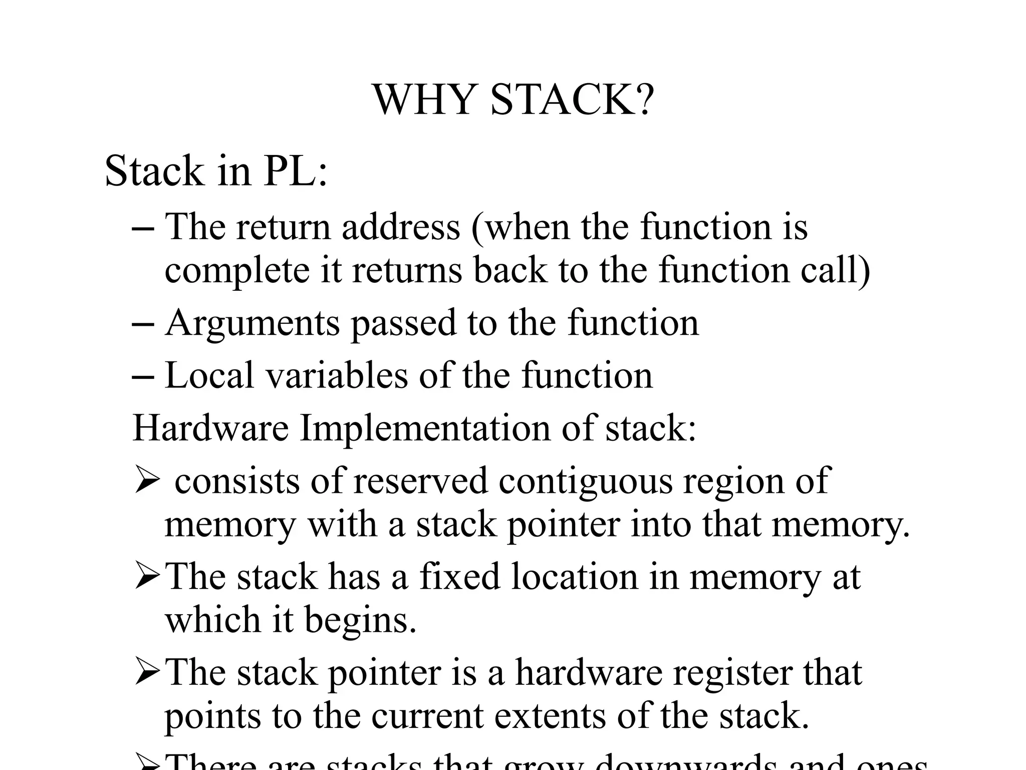 WHY STACK?
Stack in PL:
– The return address (when the function is
complete it returns back to the function call)
– Arguments passed to the function
– Local variables of the function
Hardware Implementation of stack:
 consists of reserved contiguous region of
memory with a stack pointer into that memory.
The stack has a fixed location in memory at
which it begins.
The stack pointer is a hardware register that
points to the current extents of the stack.
 
