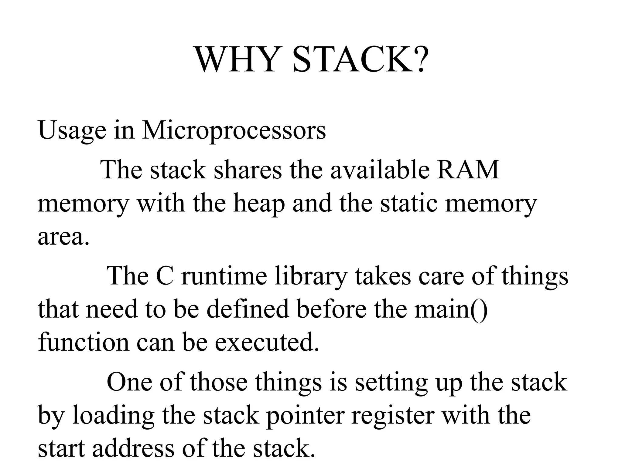 WHY STACK?
Usage in Microprocessors
The stack shares the available RAM
memory with the heap and the static memory
area.
The C runtime library takes care of things
that need to be defined before the main()
function can be executed.
One of those things is setting up the stack
by loading the stack pointer register with the
start address of the stack.
 