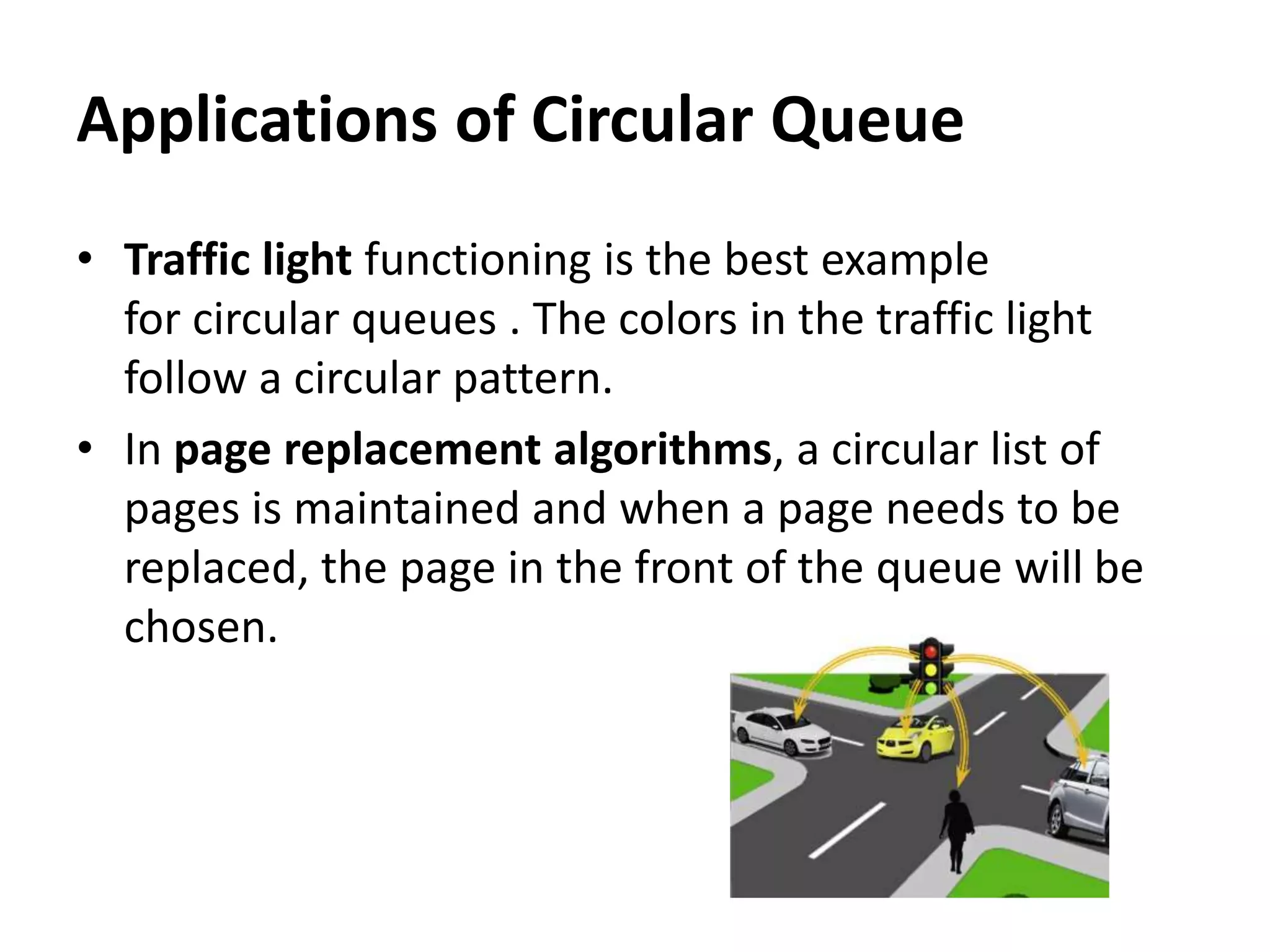 • Traffic light functioning is the best example
for circular queues . The colors in the traffic light
follow a circular pattern.
• In page replacement algorithms, a circular list of
pages is maintained and when a page needs to be
replaced, the page in the front of the queue will be
chosen.
Applications of Circular Queue
 
