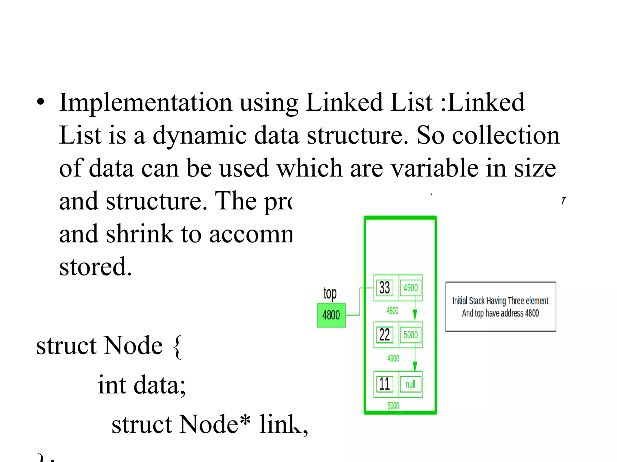 • Implementation using Linked List :Linked
List is a dynamic data structure. So collection
of data can be used which are variable in size
and structure. The program executes can grow
and shrink to accommodate the data being
stored.
struct Node {
int data;
struct Node* link;
 