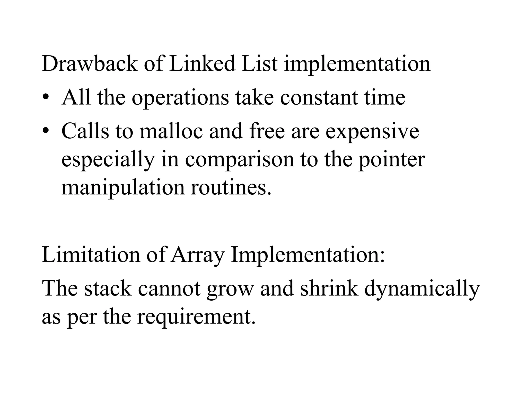 Drawback of Linked List implementation
• All the operations take constant time
• Calls to malloc and free are expensive
especially in comparison to the pointer
manipulation routines.
Limitation of Array Implementation:
The stack cannot grow and shrink dynamically
as per the requirement.
 