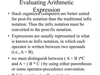 Evaluating Arithmetic
Expression
• Stack organized computers are better suited
for post-fix notation than the traditional infix
notation. Thus the infix notation must be
converted to the post-fix notation.
• Expressions are usually represented in what
is known as Infix notation, in which each
operator is written between two operands
(i.e., A + B).
• we must distinguish between ( A + B )*C
and A + ( B * C ) by using either parentheses
or some operator-precedence convention.
 
