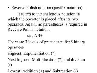 • Reverse Polish notation(postfix notation) –
It refers to the analogous notation in
which the operator is placed after its two
operands. Again, no parentheses is required in
Reverse Polish notation,
i.e., AB+
There are 3 levels of precedence for 5 binary
operators
Highest: Exponentiation (^)
Next highest: Multiplication (*) and division
(/)
Lowest: Addition (+) and Subtraction (-)
 
