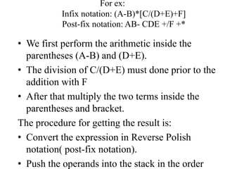 For ex:
Infix notation: (A-B)*[C/(D+E)+F]
Post-fix notation: AB- CDE +/F +*
• We first perform the arithmetic inside the
parentheses (A-B) and (D+E).
• The division of C/(D+E) must done prior to the
addition with F
• After that multiply the two terms inside the
parentheses and bracket.
The procedure for getting the result is:
• Convert the expression in Reverse Polish
notation( post-fix notation).
• Push the operands into the stack in the order
 