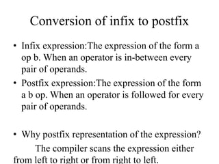 Conversion of infix to postfix
• Infix expression:The expression of the form a
op b. When an operator is in-between every
pair of operands.
• Postfix expression:The expression of the form
a b op. When an operator is followed for every
pair of operands.
• Why postfix representation of the expression?
The compiler scans the expression either
from left to right or from right to left.
 