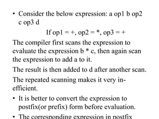 • Consider the below expression: a op1 b op2
c op3 d
If op1 = +, op2 = *, op3 = +
The compiler first scans the expression to
evaluate the expression b * c, then again scan
the expression to add a to it.
The result is then added to d after another scan.
The repeated scanning makes it very in-
efficient.
• It is better to convert the expression to
postfix(or prefix) form before evaluation.
 