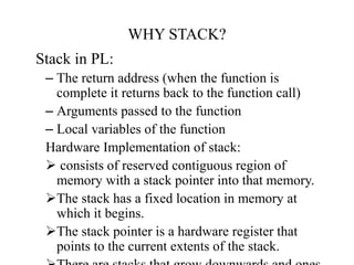 WHY STACK?
Stack in PL:
– The return address (when the function is
complete it returns back to the function call)
– Arguments passed to the function
– Local variables of the function
Hardware Implementation of stack:
 consists of reserved contiguous region of
memory with a stack pointer into that memory.
The stack has a fixed location in memory at
which it begins.
The stack pointer is a hardware register that
points to the current extents of the stack.
 