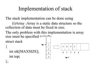 Implementation of stack
The stack implementation can be done using
(i)Array :Array is a static data structure so the
collection of data must be fixed in size.
The only problem with this implementation is array
size must be specified initially.
struct stack
{
int stk[MAXSIZE];
int top;
};
 